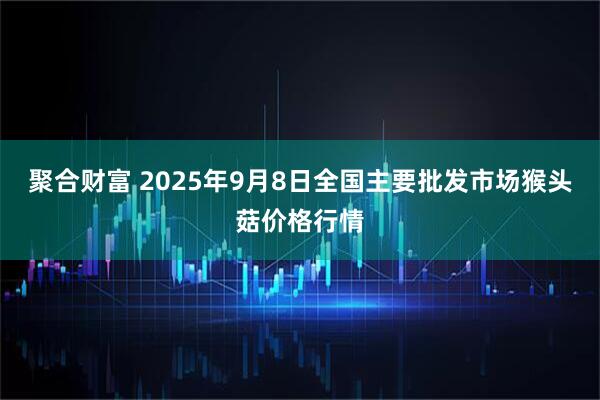 聚合财富 2025年9月8日全国主要批发市场猴头菇价格行情