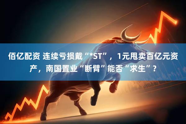 佰亿配资 连续亏损戴“*ST”，1元甩卖百亿元资产，南国置业“断臂”能否“求生”？