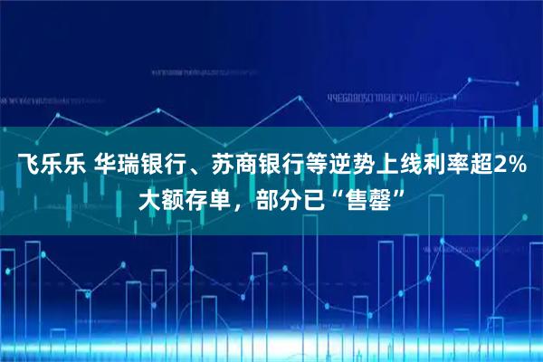 飞乐乐 华瑞银行、苏商银行等逆势上线利率超2%大额存单，部分已“售罄”