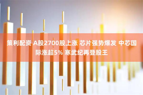 策利配资 A股2700股上涨 芯片强势爆发 中芯国际涨超5% 寒武纪再登股王