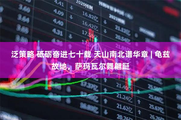 泛策略 砥砺奋进七十载 天山南北谱华章 | 龟兹故地，萨玛瓦尔舞翩跹