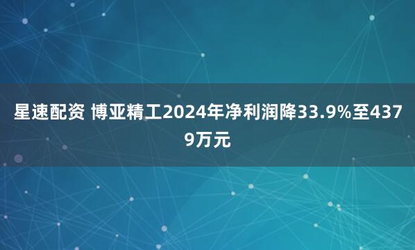 星速配资 博亚精工2024年净利润降33.9%至4379万元