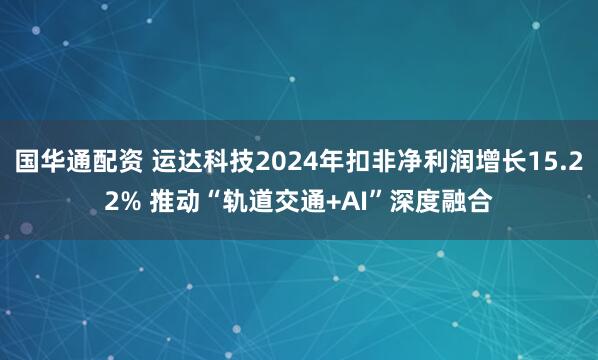 国华通配资 运达科技2024年扣非净利润增长15.22% 推动“轨道交通+AI”深度融合