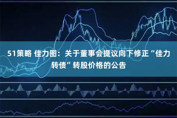 51策略 佳力图：关于董事会提议向下修正“佳力转债”转股价格的公告