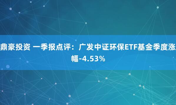 鼎豪投资 一季报点评：广发中证环保ETF基金季度涨幅-4.53%