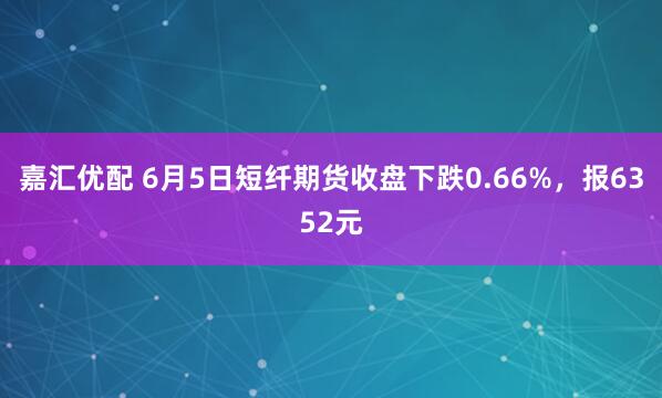 嘉汇优配 6月5日短纤期货收盘下跌0.66%，报6352元