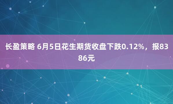 长盈策略 6月5日花生期货收盘下跌0.12%，报8386元