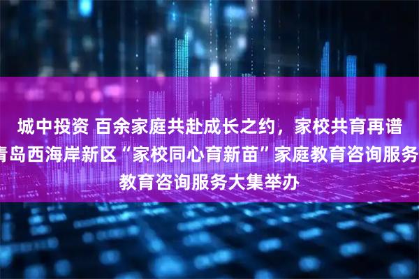城中投资 百余家庭共赴成长之约，家校共育再谱新篇——青岛西海岸新区“家校同心育新苗”家庭教育咨询服务大集举办