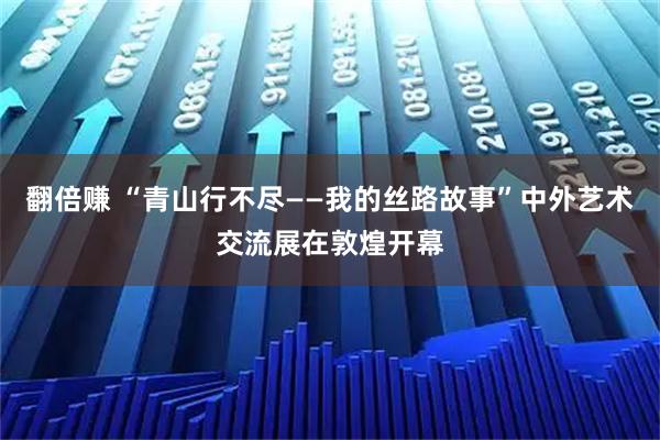 翻倍赚 “青山行不尽——我的丝路故事”中外艺术交流展在敦煌开幕