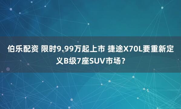 伯乐配资 限时9.99万起上市 捷途X70L要重新定义B级7座SUV市场？