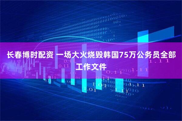 长春博时配资 一场大火烧毁韩国75万公务员全部工作文件
