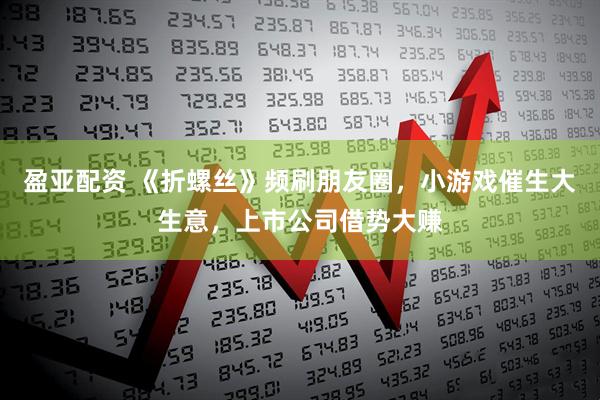 盈亚配资 《折螺丝》频刷朋友圈，小游戏催生大生意，上市公司借势大赚