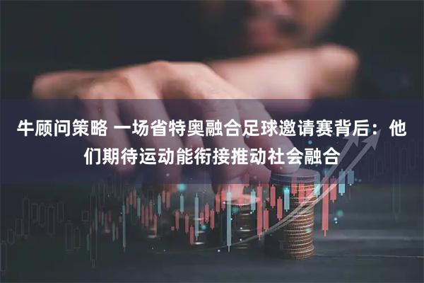 牛顾问策略 一场省特奥融合足球邀请赛背后：他们期待运动能衔接推动社会融合