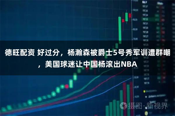 德旺配资 好过分，杨瀚森被爵士5号秀军训遭群嘲，美国球迷让中国杨滚出NBA