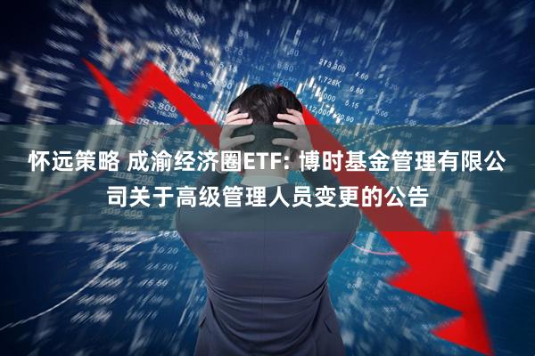 怀远策略 成渝经济圈ETF: 博时基金管理有限公司关于高级管理人员变更的公告