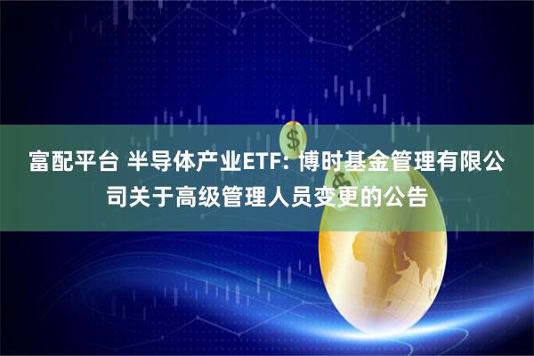 富配平台 半导体产业ETF: 博时基金管理有限公司关于高级管理人员变更的公告