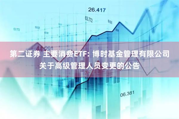 第二证券 主要消费ETF: 博时基金管理有限公司关于高级管理人员变更的公告
