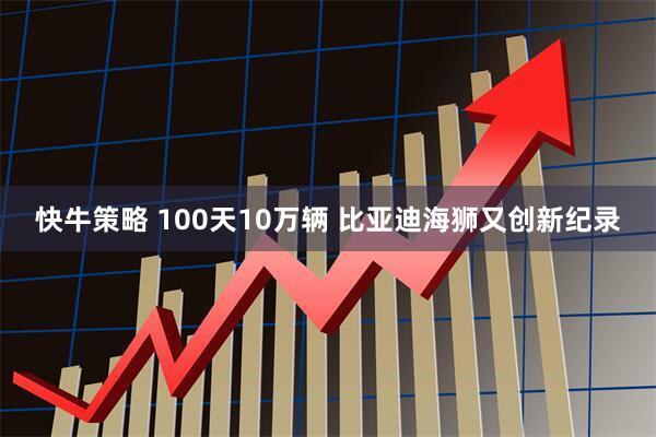 快牛策略 100天10万辆 比亚迪海狮又创新纪录
