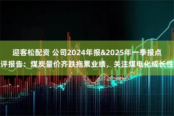 迎客松配资 公司2024年报&2025年一季报点评报告：煤炭量价齐跌拖累业绩，关注煤电化成长性