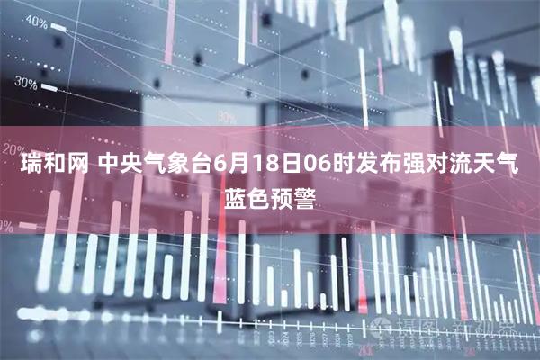 瑞和网 中央气象台6月18日06时发布强对流天气蓝色预警
