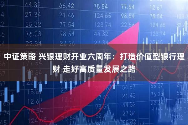 中证策略 兴银理财开业六周年：打造价值型银行理财 走好高质量发展之路