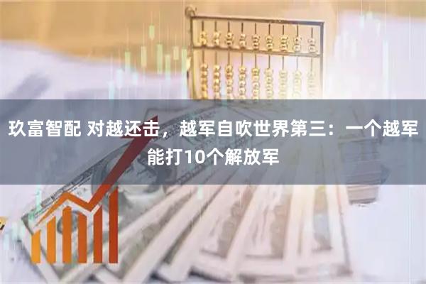 玖富智配 对越还击，越军自吹世界第三：一个越军能打10个解放军