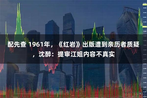 配先查 1961年，《红岩》出版遭到亲历者质疑，沈醉：提审江姐内容不真实