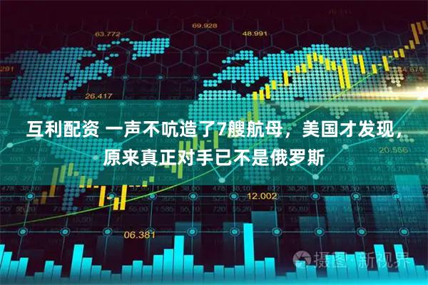 互利配资 一声不吭造了7艘航母，美国才发现，原来真正对手已不是俄罗斯