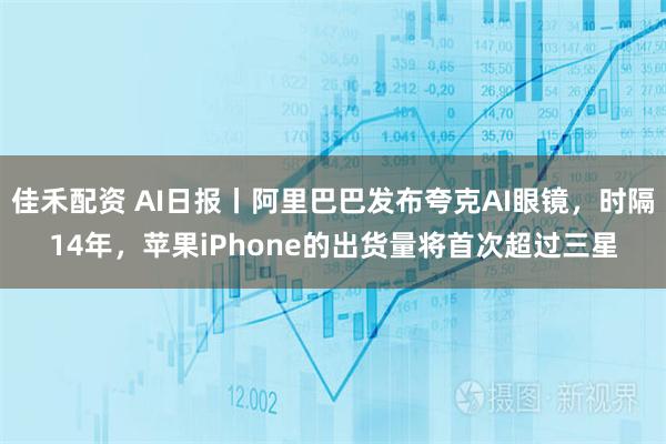佳禾配资 AI日报丨阿里巴巴发布夸克AI眼镜,时隔14年,苹果iPhone的出货量将首次超过三星