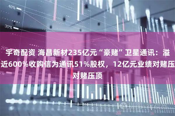 宇奇配资 海昌新材235亿元“豪赌”卫星通讯：溢价近600%收购信为通讯51%股权，12亿元业绩对赌压顶