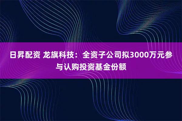 日昇配资 龙旗科技：全资子公司拟3000万元参与认购投资基金份额