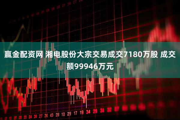 赢金配资网 湘电股份大宗交易成交7180万股 成交额99946万元