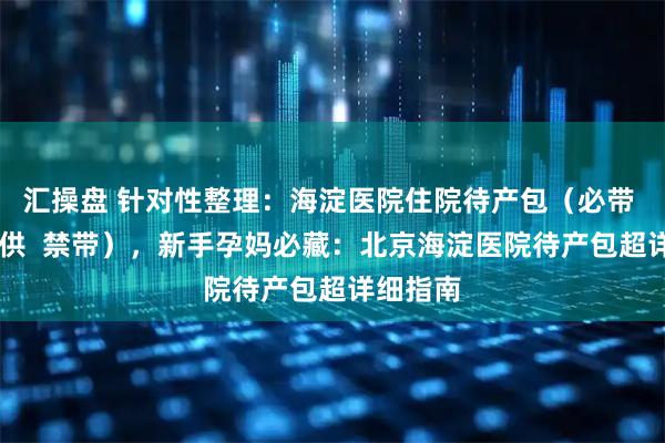 汇操盘 针对性整理：海淀医院住院待产包（必带  医院提供  禁带），新手孕妈必藏：北京海淀医院待产包超详细指南
