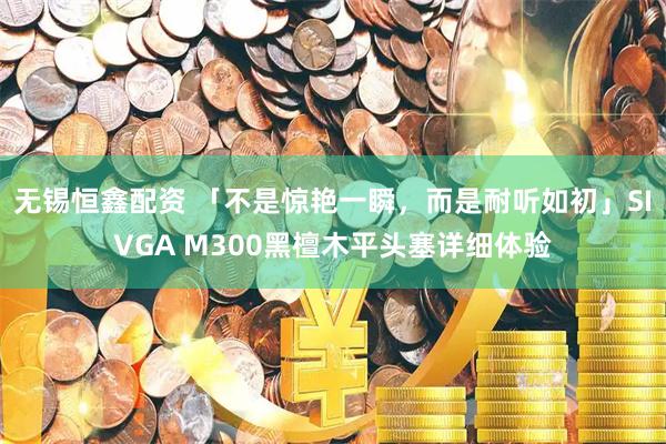 无锡恒鑫配资 「不是惊艳一瞬，而是耐听如初」SIVGA M300黑檀木平头塞详细体验