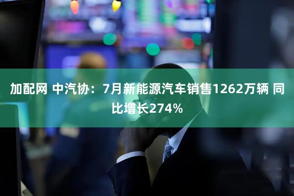 加配网 中汽协：7月新能源汽车销售1262万辆 同比增长274%