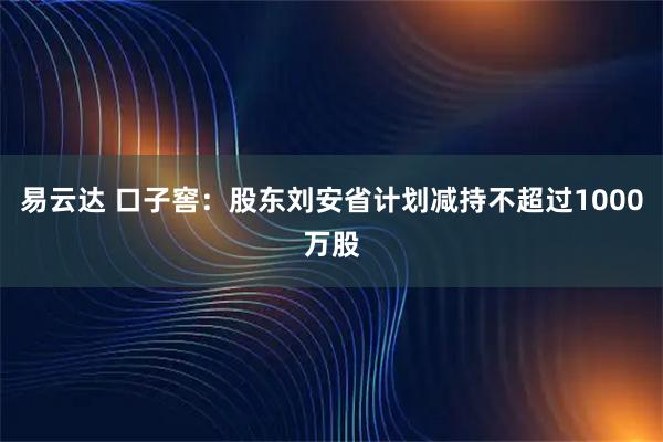 易云达 口子窖：股东刘安省计划减持不超过1000万股