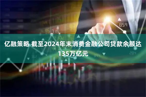 亿融策略 截至2024年末消费金融公司贷款余额达135万亿元